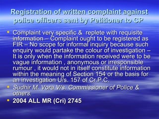 Registration of written complaint against police officers sent by Petitioner to CP   Complaint very specific &  replete with requisite information – Complaint ought to be registered as FIR – No scope for informal inquiry because such enquiry would partake the colour of investigation – It is only when the information received were to be vague information , anonymous or irresponsible rumour , it would not in itself constitute information within the meaning of Section 154 or the basis for an investigation U/s. 157 of Cr.P.C.  Sudhir M. Vora V/s. Commissioner of Police & others.  2004 ALL MR (Cri) 2745   