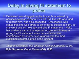 Delay in giving FI statement to police   Deceased was dragged out his house & murdered by accused persons at about 7 / 7.30 PM. His wife who tried to rescue him, was also assaulted – Deceased’s wife states that she was afraid to go to police station at night, so she went only on next day and give FI statement – Held, her evidence can not be rejected on ground of delay in giving the FI statement when her evidence was corroborated by another eye witness who too, had sustained several injuries in the incident . State of Karnataka V/s. Bhaskar Kushali Kotharkar & ors.  2004 Supreme Court Cases (Cri) 1963   