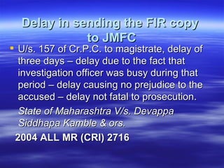 Delay in sending the FIR copy  to JMFC U/s. 157 of Cr.P.C. to magistrate, delay of three days – delay due to the fact that investigation officer was busy during that period – delay causing no prejudice to the accused – delay not fatal to prosecution. State of Maharashtra V/s. Devappa Siddhapa Kamble & ors.  2004 ALL MR (CRI) 2716   