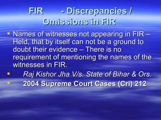 FIR  - Discrepancies / Omissions in FIR   Names of witnesses not appearing in FIR – Held, that by itself can not be a ground to doubt their evidence – There is no requirement of mentioning the names of the witnesses in FIR.  Raj Kishor Jha V/s. State of Bihar & Ors.  2004 Supreme Court Cases (Cri) 212   