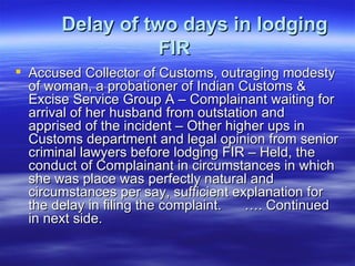 Delay of two days in lodging FIR   Accused Collector of Customs, outraging modesty of woman, a probationer of Indian Customs & Excise Service Group A – Complainant waiting for arrival of her husband from outstation and apprised of the incident – Other higher ups in Customs department and legal opinion from senior criminal lawyers before lodging FIR – Held, the conduct of Complainant in circumstances in which she was place was perfectly natural and circumstances per say, sufficient explanation for the delay in filing the complaint.  …. Continued in next side.  