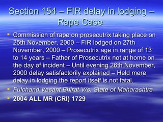 Section 154 – FIR delay in lodging – Rape Case  Commission of rape on prosecutrix taking place on 25th November, 2000 – FIR lodged on 27th November, 2000 – Prosecutrix age in range of 13 to 14 years – Father of Prosecutrix not at home on the day of incident – Until evening 26th November, 2000 delay satisfactorily explained – Held mere delay in lodging the report itself is not fatal.  Fulchand Vasant Bhirat V/s. State of Maharashtra  2004 ALL MR (CRI) 1729   