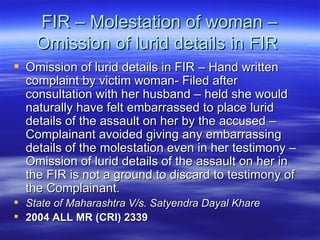 FIR – Molestation of woman – Omission of lurid details in FIR  Omission of lurid details in FIR – Hand written complaint by victim woman- Filed after consultation with her husband – held she would naturally have felt embarrassed to place lurid details of the assault on her by the accused – Complainant avoided giving any embarrassing details of the molestation even in her testimony – Omission of lurid details of the assault on her in the FIR is not a ground to discard to testimony of the Complainant.  State of Maharashtra V/s. Satyendra Dayal Khare 2004 ALL MR (CRI) 2339   