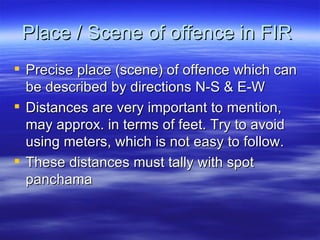 Place / Scene of offence in FIR  Precise place (scene) of offence which can be described by directions N-S & E-W Distances are very important to mention, may approx. in terms of feet. Try to avoid using meters, which is not easy to follow. These distances must tally with spot panchama  