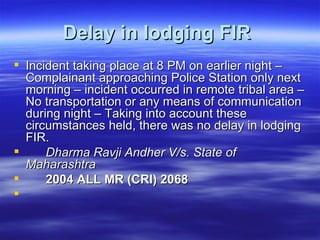 Delay in lodging FIR   Incident taking place at 8 PM on earlier night – Complainant approaching Police Station only next morning – incident occurred in remote tribal area – No transportation or any means of communication during night – Taking into account these circumstances held, there was no delay in lodging FIR.  Dharma Ravji Andher V/s. State of Maharashtra  2004 ALL MR (CRI) 2068  