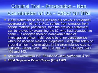 Criminal Trial – Prosecution –  Non Examination of I.O. – Effect  on trial If any statement of PW is contrary his previous statement recorded U/s. 161 of Cr.P.C. suffers from omission from certain material particulars, then the previous statement can be proved by examining the IO, who had recorded the same – In absence thereof, non-examination of investigation officer, held, would be of no consequence when the accused were not prejudiced – Acquittal solely on ground of non – examination, in the circumstance was not justified – Penal Code, 1860, Ss 304 Pt. II / 149 and 324 / 148 and 143.  State of Karnataka V/s. Bhaskar Kushali Kotharkar & ors.  2004 Supreme Court Cases (Cri) 1963   