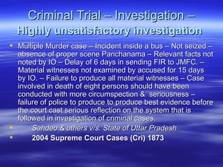 Criminal Trial – Investigation –  Highly unsatisfactory investigation   Multiple Murder case – Incident inside a bus – Not seized – absence of proper scene Panchanama – Relevant facts not noted by IO – Delay of 6 days in sending FIR to JMFC. – Material witnesses not examined by accused for 15 days by IO. – Failure to produce all material witnesses – Case involved in death of eight persons should have been conducted with more circumspection &  seriousness – failure of police to produce to produce best evidence before the court cast serious reflection on the system that is followed in investigation of criminal cases. Sahdeo & others v/s. State of Uttar Pradesh  2004 Supreme Court Cases (Cri) 1873   