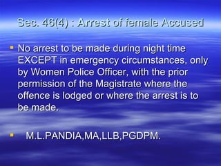 Sec. 46(4) :  Arrest  of female Accused No arrest to be made during night time EXCEPT in emergency circumstances, only by Women Police Officer, with the prior permission of the Magistrate where the offence is lodged or where the arrest is to be made.  M.L.PANDIA,MA,LLB,PGDPM. 