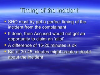 Timing of the incident  SHO must try get a perfect timing of the incident from the complainant If done, then Accused would not get an opportunity to claim an ‘alibi’  A difference of 15-20 minutes is ok But of 30-45 minutes might create a doubt about the incident  