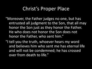 Christ’s Proper Place“Moreover, the Father judges no one, but has entrusted all judgment to the Son, that all may honor the Son just as they honor the Father.  He who does not honor the Son does not honor the Father, who sent him.”“I tell you the truth, whoever hears my word and believes him who sent me has eternal life and will not be condemned; he has crossed over from death to life.”