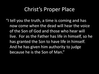 Christ’s Proper Place“I tell you the truth, a time is coming and has now come when the dead will hear the voice of the Son of God and those who hear will live.  For as the Father has life in himself, so he has granted the Son to have life in himself.  And he has given him authority to judge because he is the Son of Man.”