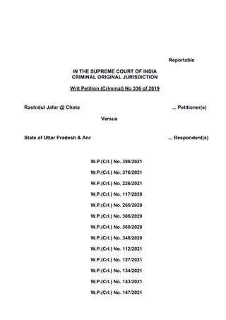 Reportable
IN THE SUPREME COURT OF INDIA
CRIMINAL ORIGINAL JURISDICTION
Writ Petition (Criminal) No 336 of 2019
Rashidul Jafar @ Chota ... Petitioner(s)
Versus
State of Uttar Pradesh & Anr ... Respondent(s)
W.P.(Crl.) No. 398/2021
W.P.(Crl.) No. 376/2021
W.P.(Crl.) No. 226/2021
W.P.(Crl.) No. 117/2020
W.P.(Crl.) No. 265/2020
W.P.(Crl.) No. 306/2020
W.P.(Crl.) No. 360/2020
W.P.(Crl.) No. 348/2020
W.P.(Crl.) No. 112/2021
W.P.(Crl.) No. 127/2021
W.P.(Crl.) No. 134/2021
W.P.(Crl.) No. 143/2021
W.P.(Crl.) No. 147/2021
Digitally signed by
CHETAN KUMAR
Date: 2022.09.10
19:07:23 IST
Reason:
Signature Not Verified
 