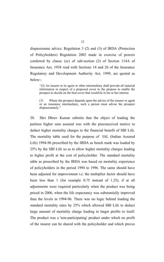 12
dispassionate advice. Regulation 3 (2) and (3) of IRDA (Protection
of Policyholders) Regulation 2002 made in exercise of powers
conferred by clause (zc) of sub-section (2) of Section 114A of
Insurance Act, 1938 read with Sections 14 and 26 of the Insurance
Regulatory and Development Authority Act, 1999, are quoted as
below:-
“(2) An insurer or its agent or other intermediary shall provide all material
information in respect of a proposed cover to the propose to enable the
prospect to decide on the best cover that would be in his or her interest.
(3) Where the prospect depends upon the advice of the insurer or agent
or an insurance intermediary, such a person must advise the prospect
dispassionately.”
20. Shri Dhruv Kumar submits that the object of leading the
petition higher sum assured was with the preconceived motive to
deduct higher mortality charges to the financial benefit of SBI Life.
The mortality table used for the purpose of IAL (Indian Assured
Life) 1994-96 prescribed by the IRDA as bench mark was loaded by
25% by the SBI Life so as to allow higher mortality charges leading
to higher profit at the cost of policyholder. The standard mortality
table as prescribed by the IRDA was based on mortality experience
of policyholders in the period 1994 to 1996. The same should have
been adjusted for improvement i.e. the multiplier factor should have
been less than 1 (for example 0.75 instead of 1.25), if at all
adjustments were required particularly when the product was being
priced in 2006, when the life expectancy was substantially improved
than the levels in 1994-96. There was no logic behind loading the
standard mortality rates by 25% which allowed SBI Life to deduct
large amount of mortality charge leading to larger profits to itself.
The product was a 'non-participating' product under which no profit
of the insurer can be shared with the policyholder and which proves
 