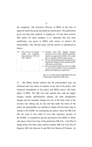 13
the complicity. The Executive Director of IRDA at the time of
approval raised this point and asked for justification. The justification
given was that same method i.e. loading by 1.25 has been used by
SBI earlier for other products. It is submitted that this lame
justification was given to IRDA with motive to deceive the
policyholders. The relevant query and the answer is reproduced as
below:-
10 Item No.14 (a) please
justify the mortality
rates which are 125% of
IAL 1994-96
• Existing “Unit Plus -Single” product
assumes 125% of IAL 1994-96 mortality,
which was approved by IRDA. We would
like to continue with the same practice.
• We are selling this product through all our
distribution channels and to general public
without any restrictions.
• Our non-medical limits are also very high
viz. Rs.10 lacs and Rs.15 lacs for general
public and employees respectively.
(Pg. no.2 of letter dated 30/06/2006 of the list
of documents filed by the SBI-Life)
21. Shri Dhruv Kumar submits that the policyholders were not
informed and were taken of surprise at the end of the policy with
unilateral amendments in the policy and IRDA advice vide letter
dated 7.5.2009. The SBI Life had realised that with the higher
charges, namely administrative charges, the fund management
charges and the mortality charges the size of the fund value of the
investor was sinking day by day and that under the terms of the
policy the policyholder was entitled to refund with the fund value at
shrunk to Rs.10,000/- by terminating the policy. Since the SBI Life
did not want to lose hold of even that minimum amount of
Rs.10,000/-, it conspired to get the permission from IRDA to delete
sub-clause 4 (h) of not only of the petitioner's SBI Life – Unit Plus II
Single policy but three other policies namely SBI Life Unit Plus II
Regular; SBI Life Horizon II and SBI Life Horizon II Pension by
 