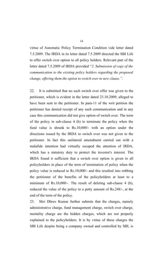 14
virtue of Automatic Policy Termination Condition vide letter dated
7.5.2009. The IRDA in its letter dated 7.5.2009 directed the SBI Life
to offer switch over option to all policy holders. Relevant part of the
letter dated 7.5.2009 of IRDA provided “2. Submission of copy of the
communication to the existing policy holders regarding the proposed
change, offering them the option to switch over to new clause.”.
22. It is submitted that no such switch over offer was given to the
petitioner, which is evident in the letter dated 23.10.2009, alleged to
have been sent to the petitioner. In para-11 of the writ petition the
petitioner has denied receipt of any such communication and in any
case this communication did not give option of switch over. The term
of the policy in sub-clause 4 (h) to terminate the policy when the
fund value is shrunk to Rs.10,000/- with an option under the
directions issued by the IRDA to switch over was not given to the
petitioner. In fact this unilateral amendment carried out with a
malafide intention had virtually escaped the attention of IRDA,
which has a statutory duty to protect the investor's interest. The
IRDA found it sufficient that a switch over option is given to all
policyholders in place of the term of termination of policy when the
policy value is reduced to Rs.10,000/- and this resulted into robbing
the petitioner of the benefits of the policyholders at least to a
minimum of Rs.10,000/-. The result of deleting sub-clause 4 (h),
reduced the value of the policy to a petty amount of Rs.248/-, at the
end of the term of the policy.
23. Shri Dhruv Kumar further submits that the charges, namely
administrative charge, fund management charge, switch over charge,
mortality charge are the hidden charges, which are not properly
explained to the policyholders. It is by virtue of these charges the
SBI Life despite being a company owned and controlled by SBI, is
 