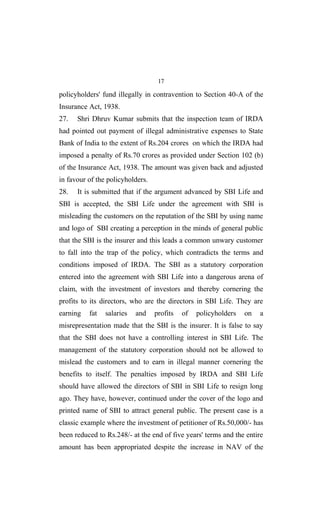 17
policyholders' fund illegally in contravention to Section 40-A of the
Insurance Act, 1938.
27. Shri Dhruv Kumar submits that the inspection team of IRDA
had pointed out payment of illegal administrative expenses to State
Bank of India to the extent of Rs.204 crores on which the IRDA had
imposed a penalty of Rs.70 crores as provided under Section 102 (b)
of the Insurance Act, 1938. The amount was given back and adjusted
in favour of the policyholders.
28. It is submitted that if the argument advanced by SBI Life and
SBI is accepted, the SBI Life under the agreement with SBI is
misleading the customers on the reputation of the SBI by using name
and logo of SBI creating a perception in the minds of general public
that the SBI is the insurer and this leads a common unwary customer
to fall into the trap of the policy, which contradicts the terms and
conditions imposed of IRDA. The SBI as a statutory corporation
entered into the agreement with SBI Life into a dangerous arena of
claim, with the investment of investors and thereby cornering the
profits to its directors, who are the directors in SBI Life. They are
earning fat salaries and profits of policyholders on a
misrepresentation made that the SBI is the insurer. It is false to say
that the SBI does not have a controlling interest in SBI Life. The
management of the statutory corporation should not be allowed to
mislead the customers and to earn in illegal manner cornering the
benefits to itself. The penalties imposed by IRDA and SBI Life
should have allowed the directors of SBI in SBI Life to resign long
ago. They have, however, continued under the cover of the logo and
printed name of SBI to attract general public. The present case is a
classic example where the investment of petitioner of Rs.50,000/- has
been reduced to Rs.248/- at the end of five years' terms and the entire
amount has been appropriated despite the increase in NAV of the
 