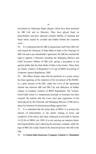 18
investment by deducting illegal charges, which have been pocketed
by SBI Life and its Directors. They have played fraud on
policyholders and have attracted criminal liability of cheating and
fraud which cannot be avoided and hidden behind the corporate
cover.
29. It is submitted that the SBI to disassociate itself from SBI Life
and instead the Chairman of State Bank of India is the Chairman of
SBI Life and as per shareholders' agreement, the SBI has retained the
right to appoint 4 Directors including the Managing Director and
Chief Executive Officer of SBI Life, giving a perception to the
general public that the State Bank of India is the insurer. These facts
are clearly violative of Regulation 9 (1) (g) of IRDA (Licencing of
Corporate Agents) Regulations, 2002.
30. Shri Dhruv Kumar states that the petitioner as a senior citizen
has been agitating on the reduction of his investment of Rs.50,000/-
to a petty amount of Rs.248/- under the cover of the agreement
entered into between SBI and SBI Life and deduction of hidden
charges in complete violation of IRDA Regulations. The 'Utmost-
Good Faith' which is a fundamental principle of insurance has been
violated. He submits that this Court must take cognizance of the
fraud played by the Chairman and Managing Director of SBI and to
direct for initiation of criminal proceedings against him.
31. It is submitted that the prime duty of IRDA is to protect the
interest of policyholders in the matter relating to terms and
conditions of the policy and claim settlement as provided in Section
14 (2) (b) of IRDA Act 1999. It is not carrying out statutory duties
and responsibilities and is allowing the insurance company under the
logo of SBI Life to play fraud on the innocent persons who fall in the
trap.
32. In United India Insurance Company Limited vs. Manubhai
 