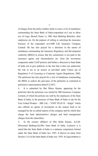 2
of charges from the policy holders fund; to issue a writ of mandamus
commanding the State Bank of India-respondent no.3 not to allow
use of Logo, Branch Name i.e. SBI, their Banking Branches, their
employees etc. for the purpose of selling or soliciting the insurance
business of the respondent no.4-SBI Life Insurance Company
Limited. He has also prayed for a direction in the nature of
mandamus commanding the Insurance Regulatory and Development
Authority (IRDA) to ensure that the commission is not paid to the
insurance agents and intermediaries etc. from the investment
component under ULIP policies and further a direction to State Bank
of India not to give publicity to the fact that it does not underwrite
the risk or act as an insurer as provided under Clause (g) of
Regulation 9 of Licensing to Corporate Agents Regulations, 2002.
The petitioner has also prayed for a writ of mandamus commanding
the IRDA to redress the grievance of the petitioner as contained in
petitioner's representation dated 8.2.2012.
4. It is submitted by Shri Dhruv Kumar, appearing for the
petitioner that the petitioner was misled by SBI Insurance Company
Limited, of which the policies are sold by the employees of the State
Bank of India, in the premises of State Bank of India to opt for the
Unit Linked Product – SBI Life - “UNIT PLUS II – Single” which
also offered an option of investment in the mutual fund to be
managed by the so-called experts of the company and for which they
charge the fund administrative charges and fund management
charges from the subscribers.
5. In the counter affidavit of Shri Rohit Kumar, A.G.M.
(Personnel Banking-I),LHO, State Bank of India, Lucknow it is
stated that the State Bank of India is a statutory corporation formed
under the State Bank of India Act, 1955. It derives its name from
Section 3 (1) of the State Bank of India Act, 1955. Its logo/emblem is
 