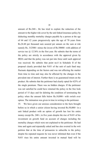 20
amount of Rs.248/-. He has tried to explain the reduction of the
amount to the higher risk cover by the unit linked insurance policy by
deducting monthly mortality charges payable by a person at the age
of 64 and 1/2 years progressively upto the age of 70 years from
Rs.24.40 per thousand sum assured per annum on the sum at risk
namely Rs. 312500/- minus the invest of Rs.50000/- with addition of
service tax @ 12.36% in the first year. He submits that the terms of
the policy are strictly in accordance with the approval given by
IRDA and that the policy was not put into force until such approval
was received. He submits that point no.4 in Schedule II of the
proposal clearly provided that NAV of the unit of each fund may
fluctuate depending on the factors and was not affecting the market
from time to time and may also be affected by the changes in the
prevalent rate of interest. Further there is no guaranteed return on the
product. He submits that the petitioner had clearly opted for 625% of
the single premium. There was no hidden charges. If the petitioner
was not satisfied he could have returned the policy in the free look
period of 15 days and for deleting the condition of terminating the
policy when the amount falls below Rs.10,000/- with switch over
option. The intimation was given in time in writing to the petitioner.
35. We have given our anxious consideration to the facts brought
before us in which a senior citizen having invested Rs.50,000/- in a
unit linked product with an option of growth has lost his entire
money except Rs. 248/-; in five years despite the rise of NAV of his
investment on growth fund on account of charges including the
mortality charges which were not explained to the petitioner. He had
time and again and repeatedly asked and has also averred in the writ
petition that at the time of persuasion to subscribe to the policy
despite his repeated requests he was never informed that even if the
NAV rises his entire amount invested in mutual fund will be
 