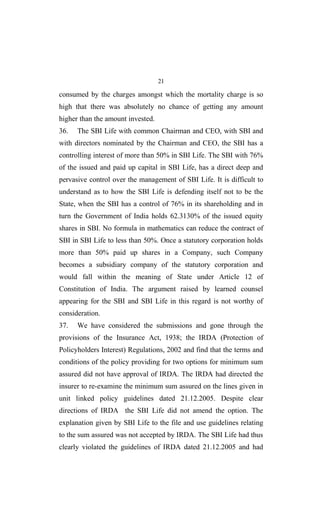 21
consumed by the charges amongst which the mortality charge is so
high that there was absolutely no chance of getting any amount
higher than the amount invested.
36. The SBI Life with common Chairman and CEO, with SBI and
with directors nominated by the Chairman and CEO, the SBI has a
controlling interest of more than 50% in SBI Life. The SBI with 76%
of the issued and paid up capital in SBI Life, has a direct deep and
pervasive control over the management of SBI Life. It is difficult to
understand as to how the SBI Life is defending itself not to be the
State, when the SBI has a control of 76% in its shareholding and in
turn the Government of India holds 62.3130% of the issued equity
shares in SBI. No formula in mathematics can reduce the contract of
SBI in SBI Life to less than 50%. Once a statutory corporation holds
more than 50% paid up shares in a Company, such Company
becomes a subsidiary company of the statutory corporation and
would fall within the meaning of State under Article 12 of
Constitution of India. The argument raised by learned counsel
appearing for the SBI and SBI Life in this regard is not worthy of
consideration.
37. We have considered the submissions and gone through the
provisions of the Insurance Act, 1938; the IRDA (Protection of
Policyholders Interest) Regulations, 2002 and find that the terms and
conditions of the policy providing for two options for minimum sum
assured did not have approval of IRDA. The IRDA had directed the
insurer to re-examine the minimum sum assured on the lines given in
unit linked policy guidelines dated 21.12.2005. Despite clear
directions of IRDA the SBI Life did not amend the option. The
explanation given by SBI Life to the file and use guidelines relating
to the sum assured was not accepted by IRDA. The SBI Life had thus
clearly violated the guidelines of IRDA dated 21.12.2005 and had
 