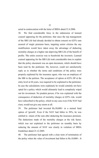 22
acted in contravention with the letter of IRDA dated 21.6.2006.
38. We find considerable force in the submission of learned
counsel appearing for the petitioner, that since the top management
of the SBI Life had already decided to obtain consent on 625% sum
assured of single premium basis, targeting senior citizens the any
modification would have taken away the advantage of deducting
mortality charges at a higher rate depriving SBI Life of the benefit of
profits. The entire exercise was to hoodwink the investors. Learned
counsel appearing for the SBI Life took considerable time to explain
that the policy document was an open document, which should have
been read by the petitioner. He, however, could not satisfactorily
reply as to whether the terms and conditions of the policy were
properly explained by the insurance agent, who was an employee of
the SBI to the petition. The acceptance of option at 625% SP at the
entry level at 64 years, was required to be explained to the petitioner.
In case the calculations were explained, he would certainly not have
opted for a policy which would ultimately lead to completely wiped
out his investment. No prudent person, if he was explained with the
consequence of deduction of mortality charges at 625% risk, would
have subscribed to the policy, which in any case even if the NAV had
risen, would not give any return at all.
39. The petitioner had invested Rs.50,000/- in a mutual fund
option of 'growth'. Even if the NAV had fallen to 50%, he was
entitled to return of the sum after deducting the insurance premium.
The deductions made of the mortality charges at the risk factor,
which was not explained to the petitioner on monthly basis by
reducing the amount of NAV was clearly in violation of IRDA
Guidelines dated 21.12.2005.
40. The petitioner had agreed with a clear term of termination of
the policy when the value of investment had fallen to Rs.10,000/-. It
 