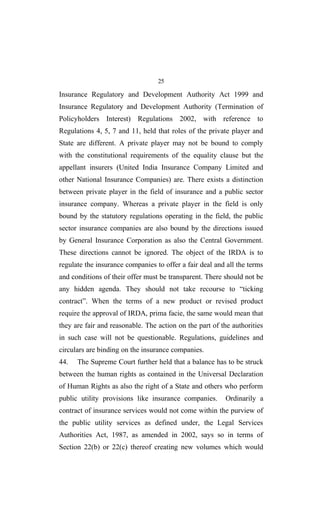 25
Insurance Regulatory and Development Authority Act 1999 and
Insurance Regulatory and Development Authority (Termination of
Policyholders Interest) Regulations 2002, with reference to
Regulations 4, 5, 7 and 11, held that roles of the private player and
State are different. A private player may not be bound to comply
with the constitutional requirements of the equality clause but the
appellant insurers (United India Insurance Company Limited and
other National Insurance Companies) are. There exists a distinction
between private player in the field of insurance and a public sector
insurance company. Whereas a private player in the field is only
bound by the statutory regulations operating in the field, the public
sector insurance companies are also bound by the directions issued
by General Insurance Corporation as also the Central Government.
These directions cannot be ignored. The object of the IRDA is to
regulate the insurance companies to offer a fair deal and all the terms
and conditions of their offer must be transparent. There should not be
any hidden agenda. They should not take recourse to “ticking
contract”. When the terms of a new product or revised product
require the approval of IRDA, prima facie, the same would mean that
they are fair and reasonable. The action on the part of the authorities
in such case will not be questionable. Regulations, guidelines and
circulars are binding on the insurance companies.
44. The Supreme Court further held that a balance has to be struck
between the human rights as contained in the Universal Declaration
of Human Rights as also the right of a State and others who perform
public utility provisions like insurance companies. Ordinarily a
contract of insurance services would not come within the purview of
the public utility services as defined under, the Legal Services
Authorities Act, 1987, as amended in 2002, says so in terms of
Section 22(b) or 22(c) thereof creating new volumes which would
 