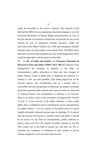 26
easily be accessible to the service recipient. The Supreme Court
directed the IRDA to issue appropriate directions keeping in view the
Universal Declaration of Human Rights and particularly in view of
the fact that the Government of India does not provide for any social
security by way of compulsory (health) insurance. Unlike the
provisions of the Motor Vehicles Act, 1988 such compulsory (health)
insurance does not find a place in any statute book. The IRDA must,
therefore, lay down clear guidelines by way of the Regulations which
would be applicable to all the players in the field.
45. In LIC of India and another vs. Consumer Education &
Research Centre and others (1995) 5 SCC 482 the Supreme Court
distinguished the contracts in relations to the State, its
instrumentality, public authorities or those acts bear insignia of
public element, action to public duty or obligation are enjoined in a
manner i.e. fair, just and equitable, after taking objectively all the
relevant options into consideration and in a manner that is
reasonable, relevant and germane to effectuate the purpose for public
good and in general public interest and it must not take any irrelevant
or irrational factors into consideration or arbitrary in its decision.
Duty to act fairly is part of fair procedure envisaged under Articles
14 and 21. Every activity of the public authority or those under
public duty or obligation must be informed by reason and guided by
the public interest. It is the exercise of the public power or action
hedged with public element becomes open to challenge. If it is shown
that the exercise of the power is arbitrary unjust and unfair, it should
be no answer for the State its instrumentality, public authority or
person whose acts have the insignia of public element to say that
their actions are in the field of private law and they are free to
prescribe any conditions or limitations in their actions as private
citizens, simplicitor, do in the field of private law.
 