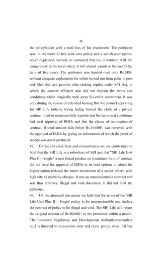 28
the policyholder with a total loss of his investment. The petitioner
was, in the name of free look over policy and a switch over option,
never explained, warned or cautioned that his investment will fall
dangerously to the level where it will almost vanish at the end of the
term of five years. The petitioner was handed over only Rs.248/-
without adequate explanation for which he had run from pillar to post
and filed this writ petition after seeking replies under RTI Act, in
which the counter affidavit also did not explain the terms and
conditions which magically took away his entire investment. It was
only during the course of extended hearing that the counsel appearing
for SBI Life initially trying hiding behind the cloak of a private
contract, tried to unsuccessfully explain that the terms and conditions
had tacit approval of IRDA and that the clause of termination of
contract, if total amount falls below Rs.10,000/- was removed with
the approval of IRDA by giving an information of which the proof of
receipt was never produced.
48. On the aforesaid facts and circumstances we are constrained to
hold that the SBI Life is a subsidiary of SBI and that “SBI Life Unit
Plus II – Single” a unit linked product on a standard form of contract
did not have the approval of IRDA to its twin options in which the
higher option reduced the entire investment of a senior citizen with
high rate of mortality charges. It was an unconscionable contract and
was thus arbitrary, illegal and void document. It did not bind the
petitioner.
49. On the aforesaid discussion we hold that the terms of the 'SBI
Life Unit Plus II – Single' policy to be unconscionable and declare
the contract of policy to be illegal and void. The SBI Life will return
the original amount of Rs.50,000/- to the petitioner within a month.
The Insurance Regulatory and Development Authority-respondent
no.2 is directed to re-examine each and every policy, even if it has
 