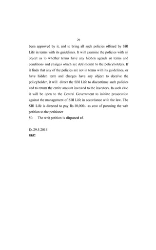 29
been approved by it, and to bring all such policies offered by SBI
Life in terms with its guidelines. It will examine the policies with an
object as to whether terms have any hidden agenda or terms and
conditions and charges which are detrimental to the policyholders. If
it finds that any of the policies are not in terms with its guidelines, or
have hidden term and charges have any object to deceive the
policyholder, it will direct the SBI Life to discontinue such policies
and to return the entire amount invested to the investors. In such case
it will be open to the Central Government to initiate prosecution
against the management of SBI Life in accordance with the law. The
SBI Life is directed to pay Rs.10,000/- as cost of pursuing the writ
petition to the petitioner
50. The writ petition is disposed of.
Dt.29.5.2014
RKP/
 