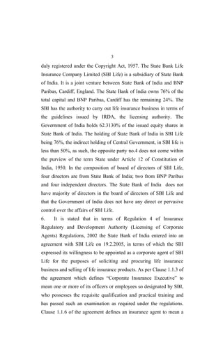 3
duly registered under the Copyright Act, 1957. The State Bank Life
Insurance Company Limited (SBI Life) is a subsidiary of State Bank
of India. It is a joint venture between State Bank of India and BNP
Paribas, Cardiff, England. The State Bank of India owns 76% of the
total capital and BNP Paribas, Cardiff has the remaining 24%. The
SBI has the authority to carry out life insurance business in terms of
the guidelines issued by IRDA, the licensing authority. The
Government of India holds 62.3130% of the issued equity shares in
State Bank of India. The holding of State Bank of India in SBI Life
being 76%, the indirect holding of Central Government, in SBI life is
less than 50%, as such, the opposite party no.4 does not come within
the purview of the term State under Article 12 of Constitution of
India, 1950. In the composition of board of directors of SBI Life,
four directors are from State Bank of India; two from BNP Paribas
and four independent directors. The State Bank of India does not
have majority of directors in the board of directors of SBI Life and
that the Government of India does not have any direct or pervasive
control over the affairs of SBI Life.
6. It is stated that in terms of Regulation 4 of Insurance
Regulatory and Development Authority (Licensing of Corporate
Agents) Regulations, 2002 the State Bank of India entered into an
agreement with SBI Life on 19.2.2005, in terms of which the SBI
expressed its willingness to be appointed as a corporate agent of SBI
Life for the purposes of soliciting and procuring life insurance
business and selling of life insurance products. As per Clause 1.1.3 of
the agreement which defines “Corporate Insurance Executive” to
mean one or more of its officers or employees so designated by SBI,
who possesses the requisite qualification and practical training and
has passed such an examination as required under the regulations.
Clause 1.1.6 of the agreement defines an insurance agent to mean a
 