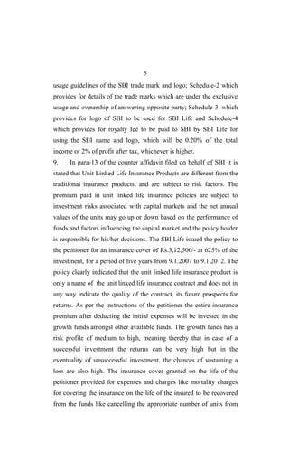 5
usage guidelines of the SBI trade mark and logo; Schedule-2 which
provides for details of the trade marks which are under the exclusive
usage and ownership of answering opposite party; Schedule-3, which
provides for logo of SBI to be used for SBI Life and Schedule-4
which provides for royalty fee to be paid to SBI by SBI Life for
using the SBI name and logo, which will be 0.20% of the total
income or 2% of profit after tax, whichever is higher.
9. In para-13 of the counter affidavit filed on behalf of SBI it is
stated that Unit Linked Life Insurance Products are different from the
traditional insurance products, and are subject to risk factors. The
premium paid in unit linked life insurance policies are subject to
investment risks associated with capital markets and the net annual
values of the units may go up or down based on the performance of
funds and factors influencing the capital market and the policy holder
is responsible for his/her decisions. The SBI Life issued the policy to
the petitioner for an insurance cover of Rs.3,12,500/- at 625% of the
investment, for a period of five years from 9.1.2007 to 9.1.2012. The
policy clearly indicated that the unit linked life insurance product is
only a name of the unit linked life insurance contract and does not in
any way indicate the quality of the contract, its future prospects for
returns. As per the instructions of the petitioner the entire insurance
premium after deducting the initial expenses will be invested in the
growth funds amongst other available funds. The growth funds has a
risk profile of medium to high, meaning thereby that in case of a
successful investment the returns can be very high but in the
eventuality of unsuccessful investment, the chances of sustaining a
loss are also high. The insurance cover granted on the life of the
petitioner provided for expenses and charges like mortality charges
for covering the insurance on the life of the insured to be recovered
from the funds like cancelling the appropriate number of units from
 