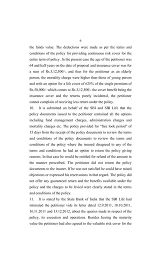 6
the funds value. The deductions were made as per the terms and
conditions of the policy for providing continuous risk cover for the
entire term of policy. In the present case the age of the petitioner was
64 and half years on the date of proposal and insurance cover was for
a sum of Rs.3,12,500/-, and thus for the petitioner as an elderly
person, the mortality charge were higher than those of young person
and with an option for a life cover of 625% of the single premium of
Rs.50,000/- which comes to Rs.3,12,500/- the cover benefit being the
insurance cover and the returns purely incidental, the petitioner
cannot complain of receiving less return under the policy.
10. It is submitted on behalf of the SBI and SBI Life that the
policy documents issued to the petitioner contained all the options
including fund management charges, administration charges and
mortality charges etc. The policy provided for “free look period” of
15 days from the receipt of the policy documents to review the terms
and conditions of the policy documents to review the terms and
conditions of the policy where the insured disagreed to any of the
terms and conditions he had an option to return the policy giving
reasons. In that case he would be entitled for refund of the amount in
the manner prescribed. The petitioner did not return the policy
documents to the insurer. If he was not satisfied he could have raised
objections or expressed his reservations in that regard. The policy did
not offer any guaranteed return and the benefits available under the
policy and the charges to be levied were clearly stated in the terms
and conditions of the policy.
11. It is stated by the State Bank of India that the SBI Life had
intimated the petitioner vide its letter dated 12.9.2011, 18.10.2011,
16.11.2011 and 13.12.2012, about the queries made in respect of the
policy, its execution and operations. Besides having the maturity
value the petitioner had also agreed to the valuable risk cover for the
 