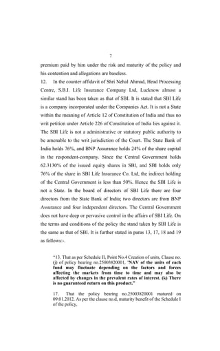 7
premium paid by him under the risk and maturity of the policy and
his contention and allegations are baseless.
12. In the counter affidavit of Shri Nehal Ahmad, Head Processing
Centre, S.B.I. Life Insurance Company Ltd, Lucknow almost a
similar stand has been taken as that of SBI. It is stated that SBI Life
is a company incorporated under the Companies Act. It is not a State
within the meaning of Article 12 of Constitution of India and thus no
writ petition under Article 226 of Constitution of India lies against it.
The SBI Life is not a administrative or statutory public authority to
be amenable to the writ jurisdiction of the Court. The State Bank of
India holds 76%, and BNP Assurance holds 24% of the share capital
in the respondent-company. Since the Central Government holds
62.3130% of the issued equity shares in SBI, and SBI holds only
76% of the share in SBI Life Insurance Co. Ltd, the indirect holding
of the Central Government is less than 50%. Hence the SBI Life is
not a State. In the board of directors of SBI Life there are four
directors from the State Bank of India; two directors are from BNP
Assurance and four independent directors. The Central Government
does not have deep or pervasive control in the affairs of SBI Life. On
the terms and conditions of the policy the stand taken by SBI Life is
the same as that of SBI. It is further stated in paras 13, 17, 18 and 19
as follows:-.
“13. That as per Schedule II, Point No.4 Creation of units, Clause no.
(j) of policy bearing no.25003820001, 'NAV of the units of each
fund may fluctuate depending on the factors and forces
affecting the markets from time to time and may also be
affected by changes in the prevalent rates of interest. (k) There
is no guaranteed return on this product.”
17. That the policy bearing no.25003820001 matured on
09.01.2012. As per the clause no.d, maturity benefit of the Schedule I
of the policy,
 