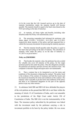 8
(i) In the event that the Life Assured survives up to the date of
maturity hereinbefore stated, the maturity benefit will become
payable. The maturity benefit is equal to the fund value (based on the
NAV prevailing on the date of maturity).
(ii) At maturity, all future rights and benefits (including rider
benefits) under this Policy will automatically cease.”
18. The answering respondent had intimated the petitioner vide
letters dated 12.9.2011, 18.10.2011, 16.11.2011 and 13.12.2011
respectively about maturity of the policy and had requested him to
submit the necessary documents for processing the maturity payment.
19. That the maturity benefit payable under the policy is equal to
the fund value prevailing on the date of maturity. The calculation of
maturity value under the policy as on the date of maturity i.e.
9.1.2013 is as given below:-
Policy no.25003820001
20. That besides the maturity value, the petitioner has also availed
the valuable risk cover till maturity of the policy, for the single
premium paid by him under the policy. Thus the allegations raised by
the petitioner are baseless and does not have the sanction of law. The
complaint is therefore illegal and unjust and is not maintainable.
21. That a contract has to be interpreted as per the terms and
conditions of the document evidencing the contract. The policy bond
is the evidence of the contract of insurance and both the insurer and
the insured are bound by the terms and conditions of the contract. The
maturity value is payable as per the terms and conditions of the policy
and there is no contractual obligation on the part of the opposite
parties to pay any other amount.”
13. In substance both SBI and SBI Life have defended the prayers
of the writ petition on the ground that SBI Life is not State within the
meaning of Article 12 of Constitution of India, and is not amenable
to the jurisdiction of the High Court under Article 226 of
Constitution of India. The SBI Life is not the instrumentality of the
State. The insurance policy subscribed by the petitioner was linked
with the investment made by the petitioner carrying a risk in
investment portfolio to be born by the policy holder. He was aware
 