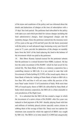 9
of the terms and conditions of the policy and was informed about the
details and deductions of charges at the time of subscription with a
15 days' free look period. The petitioner had subscribed to the policy
with open eyes and which provided for various charges including the
fund administrative charges, fund management charges and the
mortality charges. Since the petitioner entered into the insurance term
of five years at the age of 64 and half years the risk factor associated
with the policy at such advanced stage increasing every year from 65
years to 71 years, provide for deductions of the charges on monthly
basis from the NAV of the fund reducing the fund to the balance of
the investment which was paid to the petitioner.
14. Shri Dhruv Kumar, learned counsel for the petitioner submits
that the petitioner is a retired Scientist from NBRI, Lucknow. He has
lost the entire investment of Rs.50,000/- which he had saved for his
retired life. The State Bank of India as a statutory corporation has a
controlling interest in SBI Life. It is not correct to state that with
Government of India holding 62.3130% of the issued equity shares in
State Bank of India the holding of State Bank of India in SBI Life is
less than 50% and thus it will not come within the purview of the
term 'State' under Article 12 of Constitution of India. With more than
50% of issued equity shares of SBI Life subscribed by State Bank of
India which statutory corporation, the SBI Life is a State amenable to
writ jurisdiction of the High Court.
15. It is submitted that the SBI Life has created a magic in which
the investment of a senior citizen of Rs.50,000/- after five years was
reduced to final payment of Rs.248/- thereby playing fraud with him
and millions of similarly placed citizens specially senior citizens in
robbing them of the savings of their life. There were two options for
minimum sum assured for which the approval of IRDA was sought
by SBI Life. The IRDA in its letter dated 21.6.2006 had categorically
 