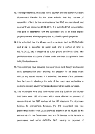 11
13. The respondent No.4 has also filed a counter, and the learned Assistant
Government Pleader for the state submits that the process of
acquisition of land for the construction of the ROB was completed, and
an award was passed on 23.02.2015. It is submitted that compensation
was paid in accordance with the applicable law to all those eligible
property owners whose property was acquired for public purposes.
14. It is submitted that the Government poramboke land in RS.No.248/4
and 248/2 is classified as canal land, and a portion of land in
RS.No.247/2, 249 is classified as burial ground and Rivas canal. The
petitioners were occupants of these lands, and their occupation of them
is highly objectionable.
15. The petitioners have occupied the government land illegally and cannot
seek compensation after enjoying the property for all these years
without any vested interest. It is submitted that none of the petitioners
has the locus to challenge the acts of the respondent authorities in
declining to grant government property required for public purposes.
16. The respondent No.5 also filed counter and it is stated in the counter
that there were 118 structures which were affected on account of
construction of the ROB and out of the 118 structures 114 structures
belongs to encroachers, however, the 3rd respondent has vide
proceedings dated 10.05.2022 approved allotment of 88 houses to the
encroachers in the Government land and 26 houses to the tenants in
government land under JNNURM G+3 Housing on payment of
 