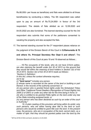 12
Rs.66,000/- per house as beneficiary and flats were allotted to all those
beneficiaries by conducting a lottery. The 5th respondent was called
upon to pay an amount of Rs.75,24,000/- in favour of the 3rd
respondent. The details of flats allotted as on 12.09.2020 and
04.05.2022 are also furnished. The learned standing counsel for the 3rd
respondent also submits that some of the petitioners consented to
vacating the property and also accepted the flats.
17. The learned standing counsel for the 3rd
respondent places reliance on
the judgment of the Division Bench of this Court in G.Ramunaidu & 72
and others Vs. Principal Secretary Rev Dept 6 and others2
. The
Division Bench of this Court at para 18 and 19 observed as follows ;
……..18.The occupants of the lands, who do not have D-form pattas,
are also claiming the benefit under Act 30 of 2013 on the ground that
they would fall within the meaning of land holders in Section 3(r) of Act
30 of 2013. Section 3(r) of Act 30 of 2013 reads as follows:-
“Section-3: Definition:
In this Act, unless the context otherwise requires;
(a) to (q)
(r) "land owner" includes any person,
(i) whose name is recorded as the owner of the land or building or part
thereof, in the records of the authority concerned; or
(ii) any person who is granted forest rights under the Scheduled Tribes
and Other Traditional Forest Dwellers (Recognition of Forest Rights) Act,
2006 (2 of 2007) or under any other law for the time being in force; or
(iii) who is entitled to be granted Patta rights on the land under any law
of the State including assigned lands; or
(iv) any person who has been declared as such by an order of the court
or Authority;"
19. A plain reading of this provision will bring within its ambit, only
such persons, who are either having dear title to the land or such
persons who would be entitled to grant title over the land. In the present
case, the persons, who are in occupation of the land, cannot claim, as a
matter of right, that they should be granted pattas over the land by the
2
WP.No.43730 of 2016 and batch, decided on 21.03.2025
 