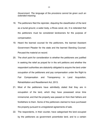 13
Government. The language of the provisions cannot be given such an
extended meaning.
18. The petitioners filed the rejoinder, disputing the classification of the land
as a burial ground, a water body, a Rivas canal, etc. It is reiterated that
the petitioners must be considered landowners for the purpose of
compensation.
19. Heard the learned counsel for the petitioners, the learned Assistant
Government Pleader for the state and the learned Standing Counsel.
Perused the material on record.
20. The short point for consideration is whether the petitioners are justified
in seeking the relief as prayed for in the writ petitions and whether the
respondent authorities are statutorily obligated to acquire the land under
occupation of the petitioners and pay compensation under the Right to
Fair Compensation and Transparency in Land Acquisition,
Rehabilitation and Resettlement Act, 2013.
21. Most of the petitioners have admittedly stated that they are in
occupation of the land, which they have possessed since time
immemorial, and that the property was passed on from their fathers and
forefathers to them. Some of the petitioners claimed to have purchased
the property pursuant to unregistered agreements of sale.
22. The respondents, in their counter, have categorised the land occupied
by the petitioners as government poramboke land, and to a certain
 