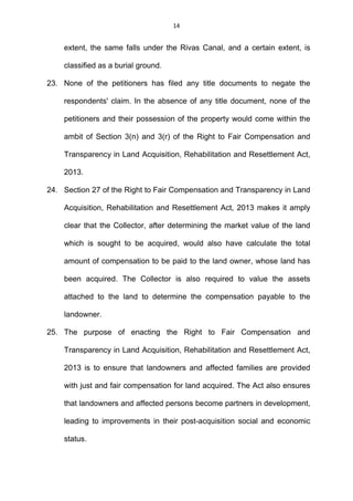 14
extent, the same falls under the Rivas Canal, and a certain extent, is
classified as a burial ground.
23. None of the petitioners has filed any title documents to negate the
respondents' claim. In the absence of any title document, none of the
petitioners and their possession of the property would come within the
ambit of Section 3(n) and 3(r) of the Right to Fair Compensation and
Transparency in Land Acquisition, Rehabilitation and Resettlement Act,
2013.
24. Section 27 of the Right to Fair Compensation and Transparency in Land
Acquisition, Rehabilitation and Resettlement Act, 2013 makes it amply
clear that the Collector, after determining the market value of the land
which is sought to be acquired, would also have calculate the total
amount of compensation to be paid to the land owner, whose land has
been acquired. The Collector is also required to value the assets
attached to the land to determine the compensation payable to the
landowner.
25. The purpose of enacting the Right to Fair Compensation and
Transparency in Land Acquisition, Rehabilitation and Resettlement Act,
2013 is to ensure that landowners and affected families are provided
with just and fair compensation for land acquired. The Act also ensures
that landowners and affected persons become partners in development,
leading to improvements in their post-acquisition social and economic
status.
 