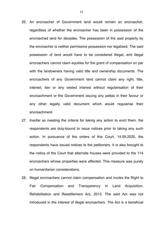 15
26. An encroacher of Government land would remain an encroacher,
regardless of whether the encroacher has been in possession of the
encroached land for decades. The possession of the said property by
the encroacher is neither permissive possession nor legalised. The said
possession of land would have to be considered illegal, and illegal
encroachers cannot claim equities for the grant of compensation on par
with the landowners having valid title and ownership documents. The
encroachers of any Government land cannot claim any right, title,
interest, lien or any vested interest without regularisation of their
encroachment or the Government issuing any pattas in their favour or
any other legally valid document which would regularise their
encroachment.
27. Insofar as meeting the criteria for taking any action to evict them, the
respondents are duty-bound to issue notices prior to taking any such
action. In pursuance of the orders of this Court, 14.09.2020, the
respondents have issued notices to the petitioners. It is also brought to
the notice of the Court that alternate houses were provided to the 114
encroachers whose properties were affected. This measure was purely
on humanitarian considerations.
28. Illegal encroachers cannot claim compensation and invoke the Right to
Fair Compensation and Transparency in Land Acquisition,
Rehabilitation and Resettlement Act, 2013. The said Act was not
introduced in the interest of illegal encroachers. The Act is a beneficial
 