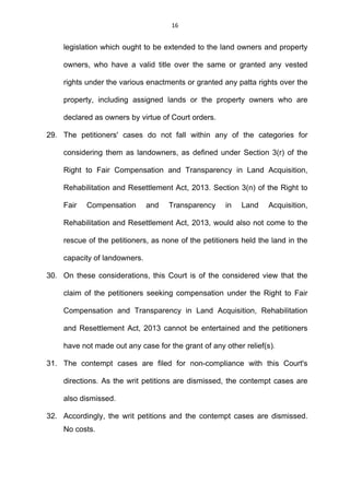 16
legislation which ought to be extended to the land owners and property
owners, who have a valid title over the same or granted any vested
rights under the various enactments or granted any patta rights over the
property, including assigned lands or the property owners who are
declared as owners by virtue of Court orders.
29. The petitioners' cases do not fall within any of the categories for
considering them as landowners, as defined under Section 3(r) of the
Right to Fair Compensation and Transparency in Land Acquisition,
Rehabilitation and Resettlement Act, 2013. Section 3(n) of the Right to
Fair Compensation and Transparency in Land Acquisition,
Rehabilitation and Resettlement Act, 2013, would also not come to the
rescue of the petitioners, as none of the petitioners held the land in the
capacity of landowners.
30. On these considerations, this Court is of the considered view that the
claim of the petitioners seeking compensation under the Right to Fair
Compensation and Transparency in Land Acquisition, Rehabilitation
and Resettlement Act, 2013 cannot be entertained and the petitioners
have not made out any case for the grant of any other relief(s).
31. The contempt cases are filed for non-compliance with this Court's
directions. As the writ petitions are dismissed, the contempt cases are
also dismissed.
32. Accordingly, the writ petitions and the contempt cases are dismissed.
No costs.
 