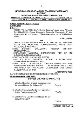 2
IN THE HIGH COURT OF ANDHRA PRADESH AT AMARAVATI
PRESENT
THE HONOURABLE SRI JUSTICE HARINATH.N
WRIT PETITION Nos.16316, 16999, 17291, 17335, 21257 of 2020, 19431,
22273, 22281 of 2021, 3889 of 2022 and CC.Nos.4939 and 4941 of 2023
+ WRIT PETITION NO: 16316/2020
%27.01.2026
Between:
1.THOTA VENKATADRI, S/o.T. Chinna Basavaiah, aged about 71 yaers,
R/o.D.No.49-1-35, Beside Sivalayam, Gunadala, Vijayawada, 1st
New
Assessment No.1073145340, 2nd
New Assessment No.1073145339 and
others
...PETITIONERs
AND
1.THE STATE OF ANDHRA PRADESH, REP BY ITS PRINCIPAL
SECRETARY, MUNICIPAL ADMINISTRATION, SECRETARIAT,
VELAGAPUDI, AMARAVATI.
2.THE DISTRICT COLLECTOR, KRISHNA DISTRICT,
MACHILIPATNAM,
3.VIJAYAWADA MUNICIPAL CORPORATION, REP BY ITS
COMMISSIONER,VIJAYAWADA,
4.THE TAHSILDAR, VIJAYAWADA, NORTH,
5.THE EXECUTIVE ENGINEER, R AND B DEPARTMENT,
VIJAYAWADA, KRIAHNA DISTRICT.
6.THE LAND ACQUISITION OFFICERCUMSUBCOLLECTOR,
VIJAYAWADA, KRISHNA DISTRICT R6 IS IMPLEADED AS PER
THE ORDER OF THIS COURT, DT.20.09.2023, VIDE ORDER
PASSED IN I.A.2 OF 2023.
...RESPONDENT(S):
DATE OF COMMON ORDER PRONOUNCED: 27.01.2026
SUBMITTED FOR APPROVAL:
HON’BLE SRI JUSTICE HARINATH.N
1. Whether Reporters of Local newspapers may
be allowed to see the Judgments? Yes/No
2. Whether the copies of order may be marked
to Law Reporters/Journals? Yes/No
3. Whether Your Lordships wish to see the fair
copy of the order?
Yes/No
____________________
JUSTICE HARINATH.N
 