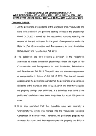 7
THE HONOURABLE SRI JUSTICE HARINATH.N
WRIT PETITION Nos.16316, 16999, 17291, 17335, 21257 of 2020, 19431,
22273, 22281 of 2021, 3889 of 2022 and CC.Nos.4939 and 4941 of 2023
COMMON ORDER:
1. All the petitioners are residents of the Gunadala area, Vijayawada and
have filed a batch of writ petitions seeking to declare the proceedings
dated 04.07.2023 issued by the respondent authority rejecting the
request of the writ petitioners for the grant of compensation under the
Right to Fair Compensation and Transparency in Land Acquisition,
Rehabilitation and Resettlement Act, 2013.
2. The petitioners are also seeking a direction to the respondent
authorities to initiate acquisition proceedings under the Right to Fair
Compensation and Transparency in Land Acquisition, Rehabilitation
and Resettlement Act, 2013. The petitioners are also seeking payment
of compensation in terms of Act, 30 of 2013. The learned counsel
appearing for the petitioners submits that the petitioners are permanent
residents of the Gunadala area in Sy.No.284/4 and that they acquired
the property through their ancestors. It is submitted that some of the
petitioners’ forefathers have been living there for about 100 years or
more.
3. It is also submitted that the Gunadala area was originally a
Grampanchayat, which was merged into the Vijayawada Municipal
Corporation in the year 1981. Thereafter, the petitioners' property was
assessed for taxes, and they regularly paid the property tax. Prior to
 