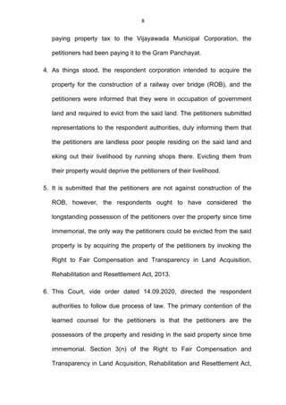 8
paying property tax to the Vijayawada Municipal Corporation, the
petitioners had been paying it to the Gram Panchayat.
4. As things stood, the respondent corporation intended to acquire the
property for the construction of a railway over bridge (ROB), and the
petitioners were informed that they were in occupation of government
land and required to evict from the said land. The petitioners submitted
representations to the respondent authorities, duly informing them that
the petitioners are landless poor people residing on the said land and
eking out their livelihood by running shops there. Evicting them from
their property would deprive the petitioners of their livelihood.
5. It is submitted that the petitioners are not against construction of the
ROB, however, the respondents ought to have considered the
longstanding possession of the petitioners over the property since time
immemorial, the only way the petitioners could be evicted from the said
property is by acquiring the property of the petitioners by invoking the
Right to Fair Compensation and Transparency in Land Acquisition,
Rehabilitation and Resettlement Act, 2013.
6. This Court, vide order dated 14.09.2020, directed the respondent
authorities to follow due process of law. The primary contention of the
learned counsel for the petitioners is that the petitioners are the
possessors of the property and residing in the said property since time
immemorial. Section 3(n) of the Right to Fair Compensation and
Transparency in Land Acquisition, Rehabilitation and Resettlement Act,
 