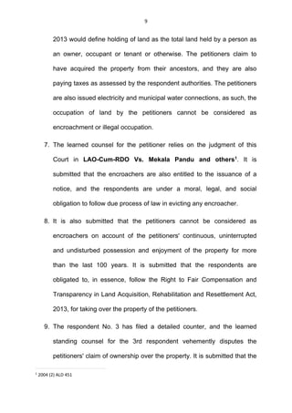 9
2013 would define holding of land as the total land held by a person as
an owner, occupant or tenant or otherwise. The petitioners claim to
have acquired the property from their ancestors, and they are also
paying taxes as assessed by the respondent authorities. The petitioners
are also issued electricity and municipal water connections, as such, the
occupation of land by the petitioners cannot be considered as
encroachment or illegal occupation.
7. The learned counsel for the petitioner relies on the judgment of this
Court in LAO-Cum-RDO Vs. Mekala Pandu and others1
. It is
submitted that the encroachers are also entitled to the issuance of a
notice, and the respondents are under a moral, legal, and social
obligation to follow due process of law in evicting any encroacher.
8. It is also submitted that the petitioners cannot be considered as
encroachers on account of the petitioners' continuous, uninterrupted
and undisturbed possession and enjoyment of the property for more
than the last 100 years. It is submitted that the respondents are
obligated to, in essence, follow the Right to Fair Compensation and
Transparency in Land Acquisition, Rehabilitation and Resettlement Act,
2013, for taking over the property of the petitioners.
9. The respondent No. 3 has filed a detailed counter, and the learned
standing counsel for the 3rd respondent vehemently disputes the
petitioners' claim of ownership over the property. It is submitted that the
1
2004 (2) ALD 451
 