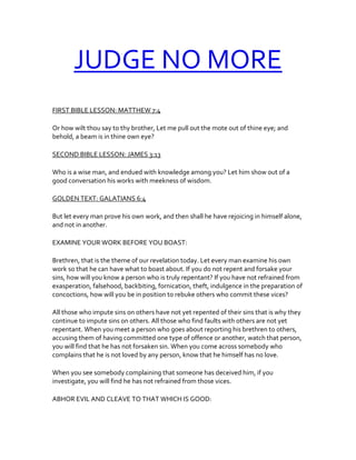 JUDGE NO MORE
FIRST BIBLE LESSON: MATTHEW 7:4
Or how wilt thou say to thy brother, Let me pull out the mote out of thine eye; and
behold, a beam is in thine own eye?
SECOND BIBLE LESSON: JAMES 3:13
Who is a wise man, and endued with knowledge among you? Let him show out of a
good conversation his works with meekness of wisdom.
GOLDEN TEXT: GALATIANS 6:4
But let every man prove his own work, and then shall he have rejoicing in himself alone,
and not in another.
EXAMINE YOUR WORK BEFORE YOU BOAST:
Brethren, that is the theme of our revelation today. Let every man examine his own
work so that he can have what to boast about. If you do not repent and forsake your
sins, how will you know a person who is truly repentant? If you have not refrained from
exasperation, falsehood, backbiting, fornication, theft, indulgence in the preparation of
concoctions, how will you be in position to rebuke others who commit these vices?
All those who impute sins on others have not yet repented of their sins that is why they
continue to impute sins on others. All those who find faults with others are not yet
repentant. When you meet a person who goes about reporting his brethren to others,
accusing them of having committed one type of offence or another, watch that person,
you will find that he has not forsaken sin. When you come across somebody who
complains that he is not loved by any person, know that he himself has no love.
When you see somebody complaining that someone has deceived him, if you
investigate, you will find he has not refrained from those vices.
ABHOR EVIL AND CLEAVE TO THAT WHICH IS GOOD:
 