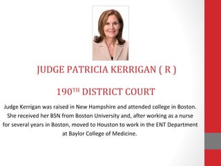 JUDGE PATRICIA KERRIGAN ( R ) 
190TH DISTRICT COURT 
Judge Kerrigan was raised in New Hampshire and attended college in Boston. 
She received her BSN from Boston University and, after working as a nurse 
for several years in Boston, moved to Houston to work in the ENT Department 
at Baylor College of Medicine. 
 