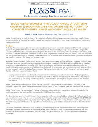 The Insurance Coverage Law Information Center
The following article is from National Underwriter’s latest online resource,
FC&S Legal: The Insurance Coverage Law Information Center.
JUDGE POSNER DISMISSES “FRIVOLOUS” APPEAL OF CONTEMPT
ORDER IN SUBROGATION CASE AND ORDERS DISTRICT COURT TO
CONSIDER WHETHER LAWYER AND CLIENT SHOULD BE JAILED
March 17, 2014 Steven A. Meyerowitz, Esq., Director, FC&S Legal
Judge Richard Posner of the U.S. Court of Appeals for the Seventh Circuit has written the opinion for a panel of three
judges dismissing a “frivolous” appeal by a lawyer and his client from a district court order holding them in contempt in
a subrogation case.
The Case
As Judge Posner explained, Beverly Lewis was injured in an automobile accident in Georgia and her health plan paid
approximately $180,000 for the cost of her medical treatment. Represented by Georgia lawyer David T. Lashgari, Ms.
Lewis brought a tort suit in Georgia state court against the driver of the car involved in the accident (her son-in-law), and
obtained a $500,000 settlement. The health plan had, and, Judge Posner wrote, Mr. Lashgari “knew it had,” a subrogation
lien that granted it the right to offset the cost that the plan had incurred as a result of the accident against any money that
Ms. Lewis obtained in a suit arising out of the accident.
As Judge Posner observed, the lien was a secured claim against the proceeds of the settlement. However, Judge Posner
continued, when Mr. Lashgari received the settlement proceeds, instead of giving $180,000 of the $500,000 to the plan,
he split the proceeds between himself and his client. Judge Posner said that the attorney claimed that the plan was
owed nothing because the settlement had been intended solely to compensate Ms. Lewis for the driver’s “post-accident
tortious conduct” against her. Judge Posner rejected that contention, declaring, “[t]hat’s nonsense” and pointing out
that the settlement agreement stated that it:
encompass[ed] all claims and demands whatsoever that were or could have been asserted … [for] damages, loss,
or injury … which may be traced either directly or indirectly to the occurrences set forth in the aforesaid civil action
[the personal injury suit arising from the accident] … no matter how remotely they may be related to the aforesaid
occurrences.
Judge Posner also pointed out that “[e]ven the check that [Mr.] Lashgari wrote to [Ms.] Lewis for her share of the
proceeds” stated that it was “for settlement of all 10/08/08 claims” – and October 8, 2008 was the date of the accident.
Judge Posner noted that Mr. Lashgari’s “refusal to honor the subrogation lien” precipitated a lawsuit brought by the
health plan against Ms. Lewis and Mr. Lashgari under ERISA to enforce its lien.
The defendants argued in the district court that because the settlement funds had been dissipated, the health plan’s suit
was a suit for damages – that is, a suit at law rather than in equity – and therefore not authorized by 29 U.S.C. § 1132(a)(3).
Judge Posner also rejected that argument, declaring that, “the defendants are wrong. The plan wasn’t required to trace
the settlement proceeds” because its equitable lien “automatically gave rise to a constructive trust” of the defendants’
assets.
The health plan moved the district court for entry of a preliminary injunction against the defendants’ disposing of the
settlement proceeds until the plan received its $180,000 share. The district court judge granted the motion and also
ordered the defendants to place at least $180,000 in Mr. Lashgari’s client trust fund account pending final judgment
in the case.
Call 1-800-543-0874 | Email customerservice@SummitProNets.com | www.fcandslegal.com
 
