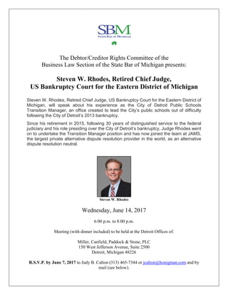 The Debtor/Creditor Rights Committee of the
Business Law Section of the State Bar of Michigan presents:
Steven W. Rhodes, Retired Chief Judge,
US Bankruptcy Court for the Eastern District of Michigan
Steven W. Rhodes, Retired Chief Judge, US Bankruptcy Court for the Eastern District of
Michigan, will speak about his experience as the City of Detroit Public Schools
Transition Manager, an office created to lead the City’s public schools out of difficulty
following the City of Detroit’s 2013 bankruptcy.
Since his retirement in 2015, following 30 years of distinguished service to the federal
judiciary and his role presiding over the City of Detroit’s bankruptcy, Judge Rhodes went
on to undertake the Transition Manager position and has now joined the team at JAMS,
the largest private alternative dispute resolution provider in the world, as an alternative
dispute resolution neutral.
Steven W. Rhodes
Wednesday, June 14, 2017
6:00 p.m. to 8:00 p.m.
Meeting (with dinner included) to be held at the Detroit Offices of:
Miller, Canfield, Paddock & Stone, PLC
150 West Jefferson Avenue, Suite 2500
Detroit, Michigan 48226
R.S.V.P. by June 7, 2017 to Judy B. Calton (313) 465-7344 or jcalton@honigman.com and by
mail (see below).
 