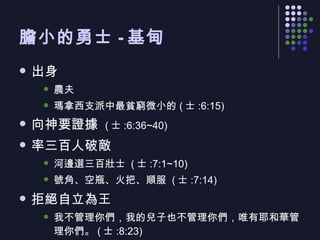 膽小的勇士 - 基甸 出身 農夫 瑪拿西支派中最貧窮微小的 ( 士 :6:15) 向神要證據  ( 士 :6:36~40) 率三百人破敵 河邊選三百壯士  ( 士 :7:1~10) 號角、空瓶、火把、順服  ( 士 :7:14) 拒絕自立為王 我不管理你們，我的兒子也不管理你們，唯有耶和華管理你們。 ( 士 :8:23) 